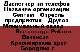 Диспетчер на телефон › Название организации ­ Септем › Отрасль предприятия ­ Другое › Минимальный оклад ­ 23 000 - Все города Работа » Вакансии   . Красноярский край,Бородино г.